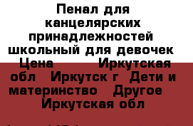 Пенал для канцелярских принадлежностей, школьный для девочек › Цена ­ 120 - Иркутская обл., Иркутск г. Дети и материнство » Другое   . Иркутская обл.